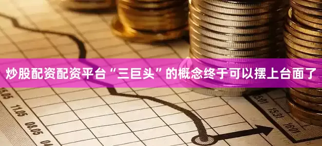 炒股配资配资平台“三巨头”的概念终于可以摆上台面了