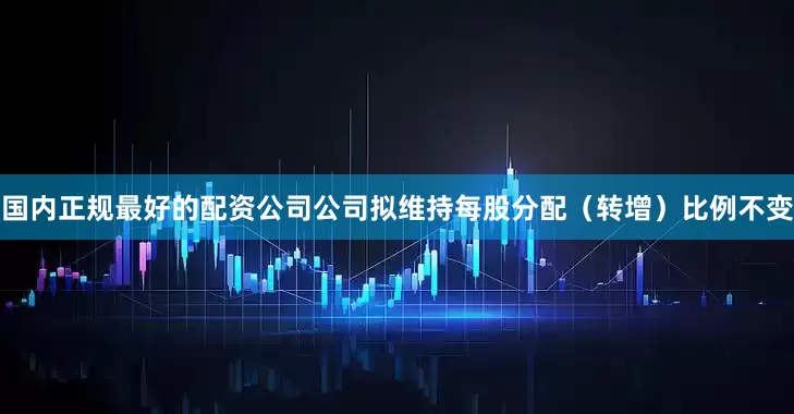 国内正规最好的配资公司公司拟维持每股分配（转增）比例不变