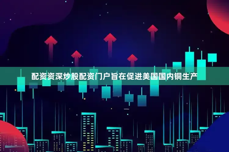 配资资深炒股配资门户旨在促进美国国内铜生产