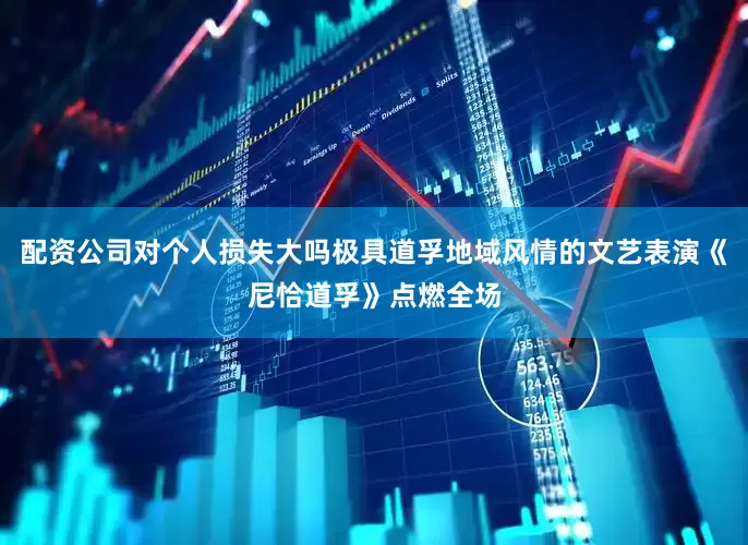 配资公司对个人损失大吗极具道孚地域风情的文艺表演《尼恰道孚》点燃全场