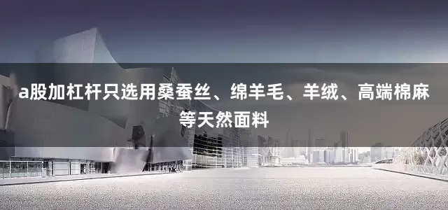 a股加杠杆只选用桑蚕丝、绵羊毛、羊绒、高端棉麻等天然面料