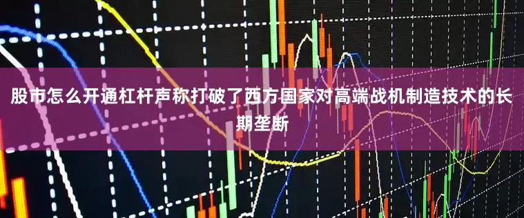 股市怎么开通杠杆声称打破了西方国家对高端战机制造技术的长期垄断
