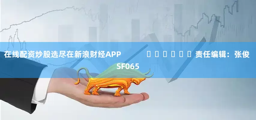 在线配资炒股选尽在新浪财经APP            						责任编辑：张俊 SF065